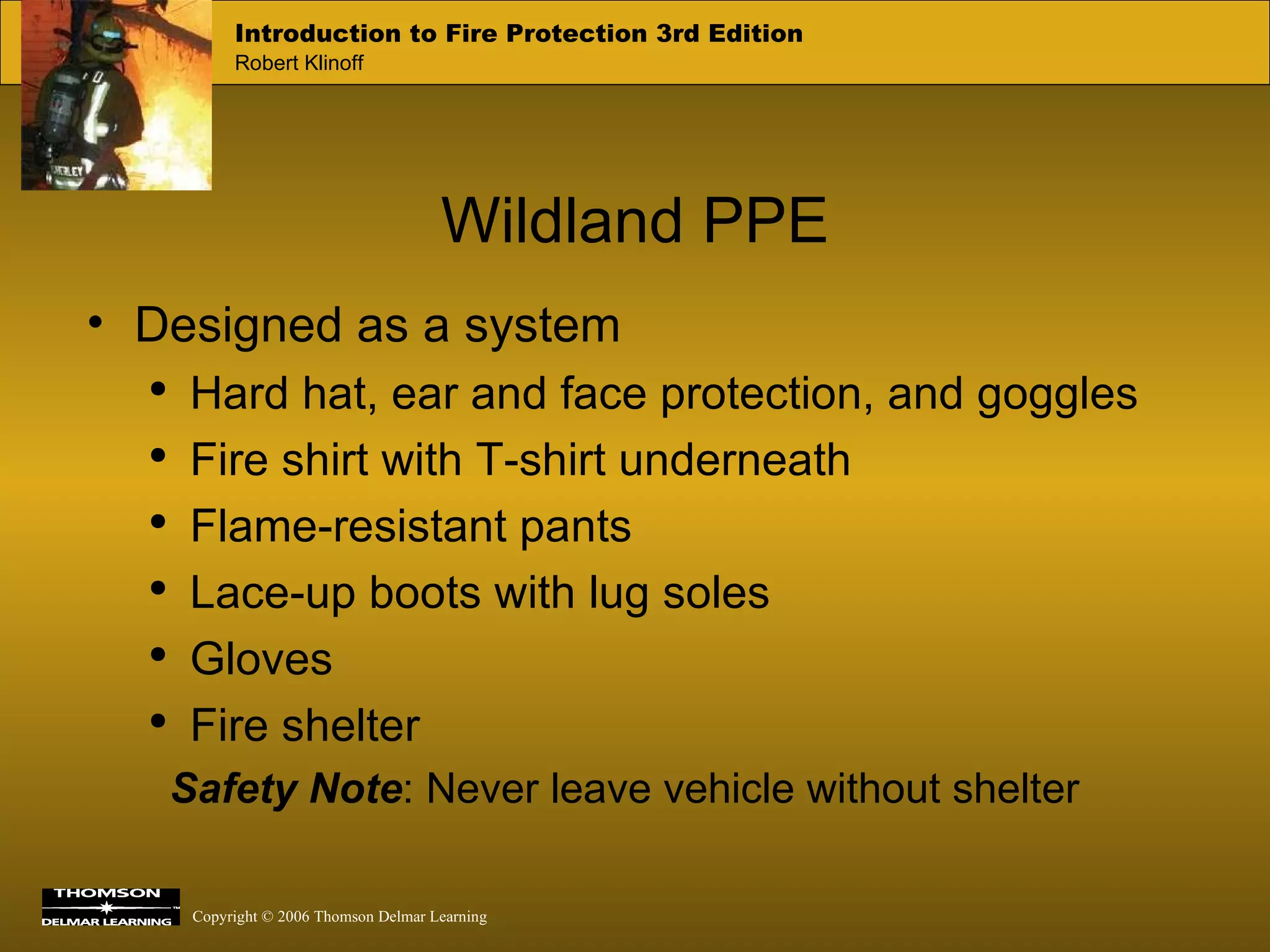 Wildland PPE Designed as a system Hard hat, ear and face protection, and goggles Fire shirt with T-shirt underneath Flame-resistant pants Lace-up boots with lug soles Gloves Fire shelter Safety Note : Never leave vehicle without shelter 