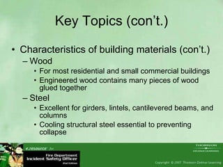 Key Topics (con’t.) Characteristics of building materials (con’t.) Wood For most residential and small commercial buildings Engineered wood contains many pieces of wood glued together Steel Excellent for girders, lintels, cantilevered beams, and columns Cooling structural steel essential to preventing collapse 
