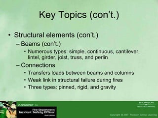 Key Topics (con’t.) Structural elements (con’t.) Beams (con’t.) Numerous types: simple, continuous, cantilever, lintel, girder, joist, truss, and perlin Connections Transfers loads between beams and columns Weak link in structural failure during fires Three types: pinned, rigid, and gravity 