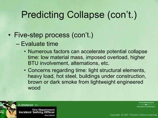 Predicting Collapse (con’t.) Five-step process (con’t.) Evaluate time Numerous factors can accelerate potential collapse time: low material mass, imposed overload, higher BTU involvement, alternations, etc. Concerns regarding time: light structural elements, heavy load, hot steel, buildings under construction, brown or dark smoke from lightweight engineered wood 