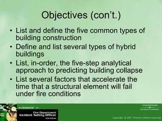 Objectives (con’t.) List and define the five common types of building construction Define and list several types of hybrid buildings List, in-order, the five-step analytical approach to predicting building collapse List several factors that accelerate the time that a structural element will fail under fire conditions 