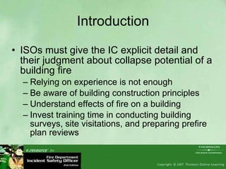 Introduction ISOs must give the IC explicit detail and their judgment about collapse potential of a building fire Relying on experience is not enough Be aware of building construction principles Understand effects of fire on a building Invest training time in conducting building surveys, site visitations, and preparing prefire plan reviews 
