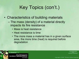Key Topics (con’t.) Characteristics of building materials The mass (density) of a material directly impacts its fire resistance  Mass is heat resistance Heat resistance is time The more mass a material has in a given surface area, the more time (heat) is required before degradation  