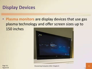 Display Devices

• Plasma monitors are display devices that use gas
  plasma technology and offer screen sizes up to
  150 inches




Page 311          Discovering Computers 2012: Chapter 6   11
Figure 6-8
 