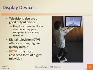 Display Devices

    • Televisions also are a
      good output device
             – Require a converter if you
               are connecting your
               computer to an analog
               television
    • Digital television (DTV)
      offers a crisper, higher-
      quality output
    • HDTV is the most
      advanced form of digital
      television

Page 312                          Discovering Computers 2012: Chapter 6   12
Figure 6-9
 