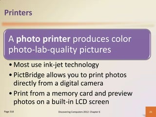 Printers


   A photo printer produces color
   photo-lab-quality pictures
   • Most use ink-jet technology
   • PictBridge allows you to print photos
     directly from a digital camera
   • Print from a memory card and preview
     photos on a built-in LCD screen
Page 318          Discovering Computers 2012: Chapter 6   21
 