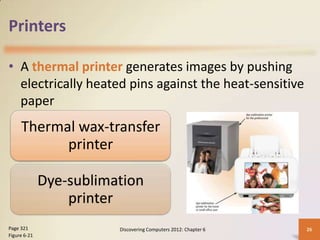 Printers

• A thermal printer generates images by pushing
  electrically heated pins against the heat-sensitive
  paper
     Thermal wax-transfer
           printer

              Dye-sublimation
                  printer
Page 321                 Discovering Computers 2012: Chapter 6   26
Figure 6-21
 