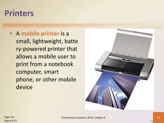 Printers

    • A mobile printer is a
      small, lightweight, batte
      ry-powered printer that
      allows a mobile user to
      print from a notebook
      computer, smart
      phone, or other mobile
      device



Page 321                Discovering Computers 2012: Chapter 6   27
Figure 6-22
 