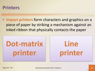 Printers

• Impact printers form characters and graphics on a
  piece of paper by striking a mechanism against an
  inked ribbon that physically contacts the paper


     Dot-matrix                                       Line
      printer                                        printer
Pages 322 - 323   Discovering Computers 2012: Chapter 6        30
 