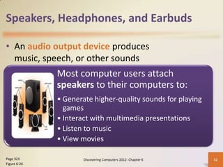Speakers, Headphones, and Earbuds

• An audio output device produces
  music, speech, or other sounds
              Most computer users attach
              speakers to their computers to:
              • Generate higher-quality sounds for playing
                games
              • Interact with multimedia presentations
              • Listen to music
              • View movies

Page 323              Discovering Computers 2012: Chapter 6   32
Figure 6-26
 