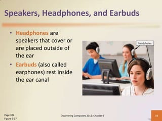 Speakers, Headphones, and Earbuds

    • Headphones are
      speakers that cover or
      are placed outside of
      the ear
    • Earbuds (also called
      earphones) rest inside
      the ear canal




Page 324               Discovering Computers 2012: Chapter 6   33
Figure 6-27
 