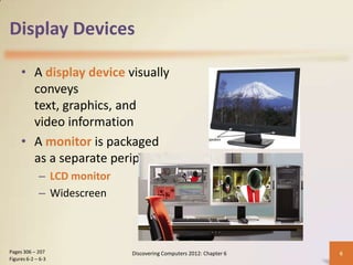 Display Devices

     • A display device visually
       conveys
       text, graphics, and
       video information
     • A monitor is packaged
       as a separate peripheral
             – LCD monitor
             – Widescreen



Pages 306 – 207              Discovering Computers 2012: Chapter 6   6
Figures 6-2 – 6-3
 