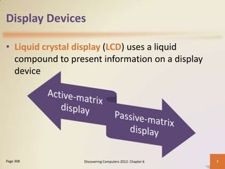 Display Devices

• Liquid crystal display (LCD) uses a liquid
  compound to present information on a display
  device




Page 308          Discovering Computers 2012: Chapter 6   7
 
