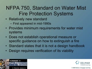 NFPA 750, Standard on Water Mist Fire Protection Systems Relatively new standard First appeared in mid-1990s Provides minimum requirements for water mist systems Does not establish operational measure or specific guidance on how to extinguish a fire Standard states that it is not a design handbook Design requires verification of its viability 