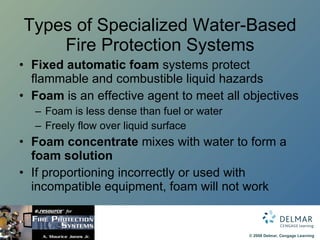 Types of Specialized Water-Based Fire Protection Systems Fixed automatic foam  systems protect flammable and combustible liquid hazards Foam  is an effective agent to meet all objectives Foam is less dense than fuel or water Freely flow over liquid surface Foam concentrate  mixes with water to form a  foam solution If proportioning incorrectly or used with  incompatible equipment, foam will not work 
