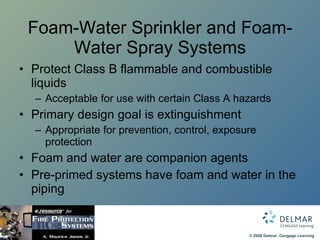 Foam-Water Sprinkler and Foam-Water Spray Systems Protect Class B flammable and combustible liquids Acceptable for use with certain Class A hazards Primary design goal is extinguishment Appropriate for prevention, control, exposure protection Foam and water are companion agents Pre-primed systems have foam and water in the piping 