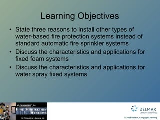 Learning Objectives State three reasons to install other types of water-based fire protection systems instead of standard automatic fire sprinkler systems Discuss the characteristics and applications for fixed foam systems Discuss the characteristics and applications for water spray fixed systems 