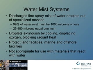 Water Mist Systems Discharges fine spray mist of water droplets out of specialized nozzles 99% of water mist must be 1000 microns or less 25,400 microns equal one inch Droplets extinguish by cooling, displacing oxygen, blocking radiant heat Protect land facilities, marine and offshore facilities Not appropriate for use with materials that react with water 