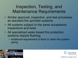 Inspection, Testing, and Maintenance Requirements Similar approval, inspection, and test processes as standard fire sprinkler systems All systems subject to the same acceptance inspections and tests All specialized water-based fire protection systems require flushing Additional requirement to flush or clean the system piping 