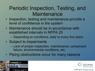 Periodic Inspection, Testing, and Maintenance Inspection, testing and maintenance provide a level of confidence in the system Maintenance should be in accordance with established intervals in NFPA 25 Depending on conditions, daily to every five years Subject to impairments Lack of proper inspection, maintenance, component failure, environmental conditions, etc. Piping obstructions occur for many reasons 