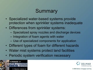 Summary Specialized water-based systems provide protection when sprinkler systems inadequate Differences from sprinkler systems: Specialized spray nozzles and discharge devices Integration of foam agents with water Use of specialized components for application Different types of foam for different hazards Water mist systems protect land facilities Periodic system verification necessary 