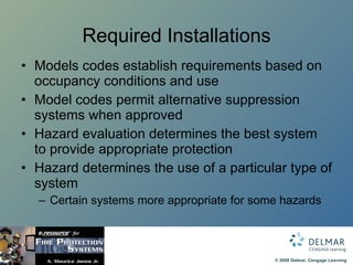 Required Installations Models codes establish requirements based on occupancy conditions and use  Model codes permit alternative suppression systems when approved Hazard evaluation determines the best system to provide appropriate protection Hazard determines the use of a particular type of system Certain systems more appropriate for some hazards 