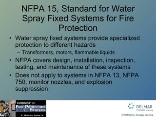 NFPA 15, Standard for Water Spray Fixed Systems for Fire Protection Water spray fixed systems provide specialized protection to different hazards Transformers, motors, flammable liquids NFPA covers design, installation, inspection, testing, and maintenance of these systems Does not apply to systems in NFPA 13, NFPA 750, monitor nozzles, and explosion suppression 