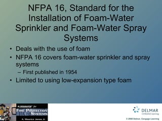 NFPA 16, Standard for the Installation of Foam-Water Sprinkler and Foam-Water Spray Systems Deals with the use of foam NFPA 16 covers foam-water sprinkler and spray systems First published in 1954 Limited to using low-expansion type foam 