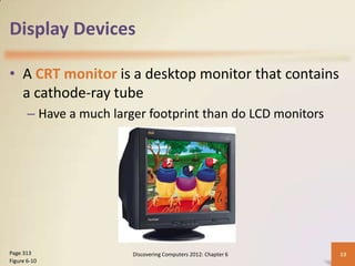 Display Devices

• A CRT monitor is a desktop monitor that contains
  a cathode-ray tube
       – Have a much larger footprint than do LCD monitors




Page 313                 Discovering Computers 2012: Chapter 6   13
Figure 6-10
 