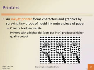 Printers

• An ink-jet printer forms characters and graphics by
  spraying tiny drops of liquid ink onto a piece of paper
      – Color or black-and-white
      – Printers with a higher dpi (dots per inch) produce a higher
        quality output




Pages 316 – 317             Discovering Computers 2012: Chapter 6     18
Figure 6-15
 