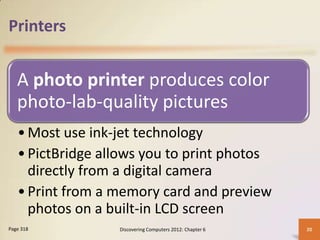 Printers


   A photo printer produces color
   photo-lab-quality pictures
   • Most use ink-jet technology
   • PictBridge allows you to print photos
     directly from a digital camera
   • Print from a memory card and preview
     photos on a built-in LCD screen
Page 318          Discovering Computers 2012: Chapter 6   20
 