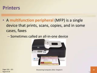 Printers

• A multifunction peripheral (MFP) is a single
  device that prints, scans, copies, and in some
  cases, faxes
      – Sometimes called an all-in-one device




Pages 320 – 321         Discovering Computers 2012: Chapter 6   24
Figure 6-20
 