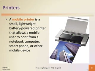 Printers

    • A mobile printer is a
      small, lightweight,
      battery-powered printer
      that allows a mobile
      user to print from a
      notebook computer,
      smart phone, or other
      mobile device



Page 321              Discovering Computers 2012: Chapter 6   26
Figure 6-22
 