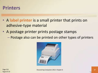 Printers

• A label printer is a small printer that prints on
  adhesive-type material
• A postage printer prints postage stamps
       – Postage also can be printed on other types of printers




Page 322                  Discovering Computers 2012: Chapter 6   27
Figure 6-23
 