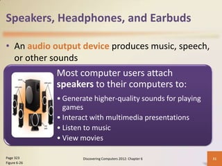 Speakers, Headphones, and Earbuds

• An audio output device produces music, speech,
  or other sounds
              Most computer users attach
              speakers to their computers to:
              • Generate higher-quality sounds for playing
                games
              • Interact with multimedia presentations
              • Listen to music
              • View movies

Page 323              Discovering Computers 2012: Chapter 6   31
Figure 6-26
 