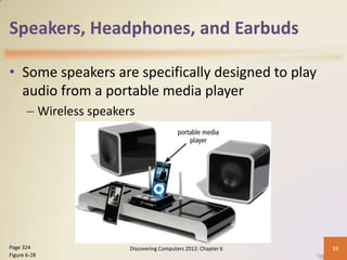 Speakers, Headphones, and Earbuds

• Some speakers are specifically designed to play
  audio from a portable media player
       – Wireless speakers




Page 324                 Discovering Computers 2012: Chapter 6   33
Figure 6-28
 