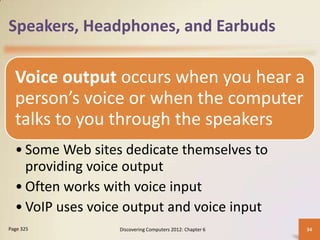 Speakers, Headphones, and Earbuds

  Voice output occurs when you hear a
  person’s voice or when the computer
  talks to you through the speakers
  • Some Web sites dedicate themselves to
    providing voice output
  • Often works with voice input
  • VoIP uses voice output and voice input
Page 325          Discovering Computers 2012: Chapter 6   34
 