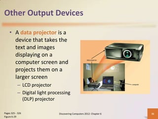 Other Output Devices

    • A data projector is a
      device that takes the
      text and images
      displaying on a
      computer screen and
      projects them on a
      larger screen
           – LCD projector
           – Digital light processing
             (DLP) projector

Pages 325 - 326                Discovering Computers 2012: Chapter 6   36
Figure 6-29
 