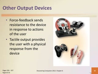 Other Output Devices

    • Force-feedback sends
      resistance to the device
      in response to actions
      of the user
    • Tactile output provides
      the user with a physical
      response from the
      device



Pages 326 – 327        Discovering Computers 2012: Chapter 6   38
Figure 6-31
 