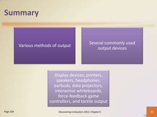 Summary


                                                        Several commonly used
           Various methods of output
                                                            output devices




                           Display devices, printers,
                            speakers, headphones,
                           earbuds, data projectors,
                           interactive whiteboards,
                             force-feedback game
                         controllers, and tactile output

Page 329                      Discovering Computers 2012: Chapter 6             43
 