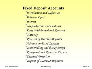 Fixed Deposit Accounts
                           Introduction and Definition
                           Who can Opens
                           Interest
                           Tax Deduction and Contains
                           Early Withdrawal and Renewal
                           Maturity
                           Renewal of Overdue Deposits
                           Advance on Fixed Deposits
                           Joint Holding and loss of receipt
                           Repayment and Recurring Deposit
                           Deceased Depositor
                           Deposit of Deceased Depositor
Fixed Deposit Accounts                Retail Banking           Chapter 06
 