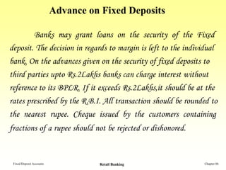 Advance on Fixed Deposits

        Banks may grant loans on the security of the Fixed
deposit. The decision in regards to margin is left to the individual
bank. On the advances given on the security of fixed deposits to
third parties upto Rs.2Lakhs banks can charge interest without
reference to its BPLR. If it exceeds Rs.2Lakhs,it should be at the
rates prescribed by the R.B.I. All transaction should be rounded to
the nearest rupee. Cheque issued by the customers containing
fractions of a rupee should not be rejected or dishonored.


 Fixed Deposit Accounts             Retail Banking             Chapter 06
 