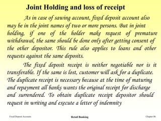 Joint Holding and loss of receipt
        As in case of sawing account, fixed deposit account also
may be in the joint names of two or more persons. But in joint
holding, if one of the holder make request of premature
withdrawal, the same should be done only after getting consent of
the other depositor. This rule also applies to loans and other
requests against the same deposits.
       The fixed deposit receipt is neither negotiable nor is it
transferable. If the same is lost, customer will ask for a duplicate.
The duplicate receipt is necessary because at the time of maturing
and repayment all banks wants the original receipt for discharge
and surrendered. To obtain duplicate receipt depositor should
request in writing and execute a letter of indemnity

 Fixed Deposit Accounts         Retail Banking                 Chapter 06
 