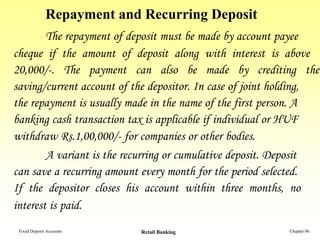 Repayment and Recurring Deposit
        The repayment of deposit must be made by account payee
cheque if the amount of deposit along with interest is above
20,000/-. The payment can also be made by crediting the
saving/current account of the depositor. In case of joint holding,
the repayment is usually made in the name of the first person. A
banking cash transaction tax is applicable if individual or HUF
withdraw Rs.1,00,000/- for companies or other bodies.
        A variant is the recurring or cumulative deposit. Deposit
can save a recurring amount every month for the period selected.
If the depositor closes his account within three months, no
interest is paid.
 Fixed Deposit Accounts     Retail Banking                 Chapter 06
 
