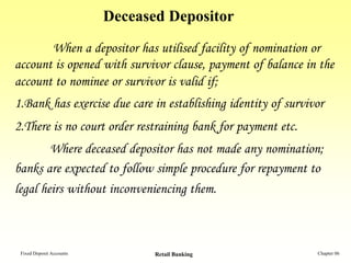 Deceased Depositor
       When a depositor has utilised facility of nomination or
account is opened with survivor clause, payment of balance in the
account to nominee or survivor is valid if;
1.Bank has exercise due care in establishing identity of survivor
2.There is no court order restraining bank for payment etc.
        Where deceased depositor has not made any nomination;
banks are expected to follow simple procedure for repayment to
legal heirs without inconveniencing them.



 Fixed Deposit Accounts          Retail Banking                Chapter 06
 