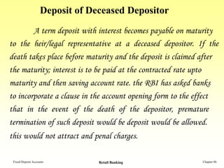 Deposit of Deceased Depositor
        A term deposit with interest becomes payable on maturity
to the heir/legal representative at a deceased depositor. If the
death takes place before maturity and the deposit is claimed after
the maturity; interest is to be paid at the contracted rate upto
maturity and then saving account rate. the RBI has asked banks
to incorporate a clause in the account opening form to the effect
that in the event of the death of the depositor, premature
termination of such deposit would be deposit would be allowed.
this would not attract and penal charges.

 Fixed Deposit Accounts          Retail Banking              Chapter 06
 