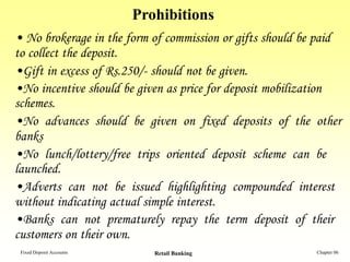 Prohibitions
• No brokerage in the form of commission or gifts should be paid
to collect the deposit.
•Gift in excess of Rs.250/- should not be given.
•No incentive should be given as price for deposit mobilization
schemes.
•No advances should be given on fixed deposits of the other
banks
•No lunch/lottery/free trips oriented deposit scheme can be
launched.
•Adverts can not be issued highlighting compounded interest
without indicating actual simple interest.
•Banks can not prematurely repay the term deposit of their
customers on their own.
 Fixed Deposit Accounts      Retail Banking                Chapter 06
 