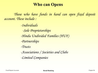 Who can Opens

      Those who have funds in hand can open fixed deposit
account. These include :
                          -Individuals
                           -Sole Proprietorships
                          -Hindu Undivided Families (HUF)
                          -Partnerships
                          -Trusts
                          -Associations / Societies and Clubs
                          -Limited Companies


 Fixed Deposit Accounts                   Retail Banking        Chapter 06
 