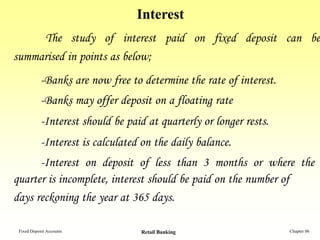 Interest
     The study of interest paid on fixed deposit can be
summarised in points as below;
            -Banks are now free to determine the rate of interest.
            -Banks may offer deposit on a floating rate
            -Interest should be paid at quarterly or longer rests.
            -Interest is calculated on the daily balance.
      -Interest on deposit of less than 3 months or where the
quarter is incomplete, interest should be paid on the number of
days reckoning the year at 365 days.

 Fixed Deposit Accounts            Retail Banking                    Chapter 06
 