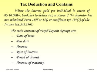 Tax Deduction and Contains
       Where the interest paid per individual in excess of
Rs.10,000/-, bank has to deduct tax at source if the depositor has
not submitted Form 15H or 15G or certificate u/s 197(1) of the
Income tax Act,1961.
         The main contents of Fixed Deposit Receipt are;
         – Date of issue
         – Due date
         – Amount
         – Rate of interest
         – Period of deposit
         – Amount of maturity.
 Fixed Deposit Accounts              Retail Banking           Chapter 06
 